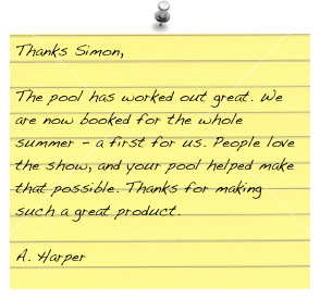 Thanks Simon,

The pool has worked out great. We are now booked for the whole summer - a first for us. People love the show, and your pool helped make that possible. Thanks for making such a great product.

A. Harper 