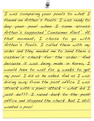 I was comparing your pools to what I found on Arthur’s Pools. I was ready to buy your pool when I came across Arthur’s supposed “Consumer Alert”. At that moment, I chose to go with Arthur’s Pools. I called them with my order and they needed me to send them a cashier’s check for the order. And because it was being made in Korea, I would have to wait for 6 weeks to get my pool. I did as he asked. And as I was driving away from the post office I was struck with a panic attack - what did I just do?!? I raced back to the post office and stopped the check. But I still wanted a pool.