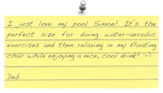 I just love my pool Simon! It’s the perfect size for doing water-aerobic exercises and then relaxing in my floating chair while enjoying a nice, cool drink! :-)

Deb