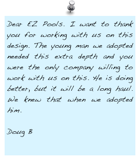 Dear EZ Pools. I want to thank you for working with us on this design. The young man we adopted needed this extra depth and you were the only company willing to work with us on this. He is doing better, but it will be a long haul. We knew that when we adopted him.

Doug B