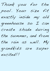 Thank you for the pool. Your size fit exactly inside my old greenhouse so I can create shade during the summer, and from the rain as well. My grandkids are super excited!!