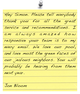 Hey Simon. Please tell everybody thank you for all the great service and recommendations. I am always amazed how responsive your team is to my every email. We love our pool, and love most the green faces of our jealous neighbors. You will probably be hearing from them next year.

Jon Bloom