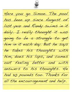 Here you go Simon. The pool has been up since August of last year and Randy swims in it daily. I really thought it was going to be a struggle to get him in it each day. But he says he takes his thoughts with him, does his laps, and comes out feeling better and with answers to his thoughts. He had 30 pounds too. Thanks for all the encouragement and help.