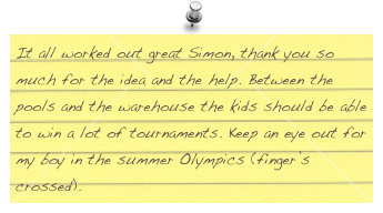 It all worked out great Simon, thank you so much for the idea and the help. Between the pools and the warehouse the kids should be able to win a lot of tournaments. Keep an eye out for my boy in the summer Olympics (finger’s crossed).