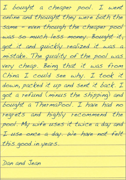I bought a cheaper pool. I went online and thought they were both the same - even though the cheaper pool was so much less money. Bought it, got it and quickly realized it was a mistake. The quality of the pool was very cheap. Being that it was from China I could see why. I took it down, packed it up and sent it back. I got a refund (minus the shipping) and bought a ThermaPool. I have had no regrets and highly recommend the pool. My wife uses it twice a day and I use once a day. We have not felt this good in years.

Dan and Jean