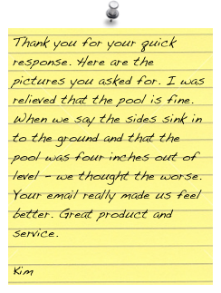 Thank you for your quick response. Here are the pictures you asked for. I was relieved that the pool is fine. When we say the sides sink in to the ground and that the pool was four inches out of level - we thought the worse. Your email really made us feel better. Great product and service.

Kim