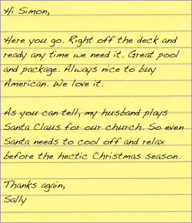 Hi Simon,

Here you go. Right off the deck and ready any time we need it. Great pool and package. Always nice to buy American.  We love it.

As you can tell, my husband plays Santa Claus for our church. So even Santa needs to cool off and relax before the hectic Christmas season.

Thanks again,
Sally