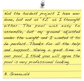 Not the hardest project I have ever done, but not as “EZ” as I thought either. The pool was easy to assemble, but my ground adjusted under the weight and I wanted it to be perfect. Thanks for all the help and support. Having a great time in our pool. I think you will agree the pool is very professional looking.

B. Greenwald