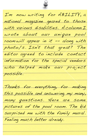 I'm now writing for ABILITY, a national magazine geared to those with various disabilities. A column I wrote about our unique pool room will appear in it -- along with photo/s. Isn't that great? The editor agreed to include contact information for the special vendors who helped make our project possible.

Thanks for everything, for making this possible and answering my many, many questions. Here are some pictures of the pool room. The kid surprised me with the family mural. Feeling much better already.