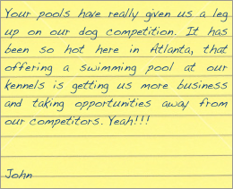 Your pools have really given us a leg up on our dog competition. It has been so hot here in Atlanta, that offering a swimming pool at our kennels is getting us more business and taking opportunities away from our competitors. Yeah!!!


John