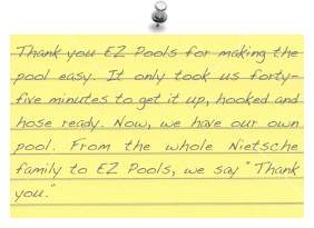 Thank you EZ Pools for making the pool easy. It only took us forty-five minutes to get it up, hooked and hose ready. Now, we have our own pool. From the whole Nietsche family to EZ Pools, we say “Thank you.”