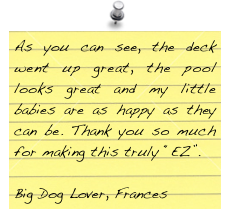 As you can see, the deck went up great, the pool looks great and my little babies are as happy as they can be. Thank you so much for making this truly “EZ”.

Big Dog Lover, Frances