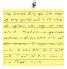 Hey Simon. Billy got the pool up very quick and it fit right up against the edge of the deck. Makes a great improvement to that side of the house. I hope to do more around the pool next year. I will photos when I can. Thanks. sarah