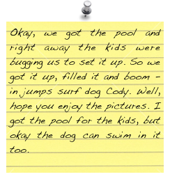 Okay, we got the pool and right away the kids were bugging us to set it up. So we got it up, filled it and boom - in jumps surf dog Cody. Well, hope you enjoy the pictures. I got the pool for the kids, but okay the dog can swim in it too.