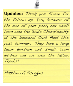 Updates: Thank you Simon for the follow up. Yes, because of the use of your pool, our small team won the State Championship at the Seasonal Club Meet this past summer.  They have a large team division and small team division and we won the latter.  Thanks!
 
 Matthew G Scoggins