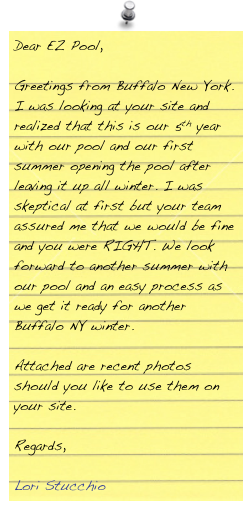 Dear EZ Pool,
 
Greetings from Buffalo New York.  I was looking at your site and realized that this is our 5th year with our pool and our first summer opening the pool after leaving it up all winter.  I was skeptical at first but your team assured me that we would be fine and you were RIGHT.  We look forward to another summer with our pool and an easy process as we get it ready for another Buffalo NY winter.
 
Attached are recent photos should you like to use them on your site.
 
Regards,
 
Lori Stucchio