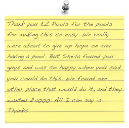 Thank you EZ Pools for the pools for making this so easy. We really were about to give up hope on ever having a pool. But Sheila found you guys and was so happy when you said you could do this. We found one other place that would do it, and they wanted $4000. All I can say is Thanks.