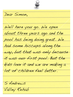 Dear Simon,
 
Well here you go. We open about three years ago and the pool has being doing great. We had some hiccups along the way, but that was only because it was our first pool. But the kids love it and we are making a lot of children feel better.

S Andrews
Valley Rehab